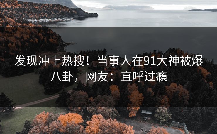 发现冲上热搜！当事人在91大神被爆八卦，网友：直呼过瘾