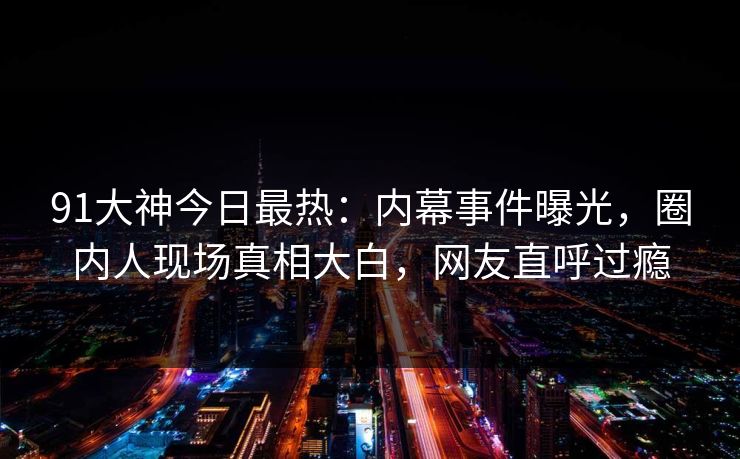 91大神今日最热：内幕事件曝光，圈内人现场真相大白，网友直呼过瘾