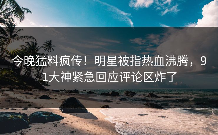 今晚猛料疯传！明星被指热血沸腾，91大神紧急回应评论区炸了