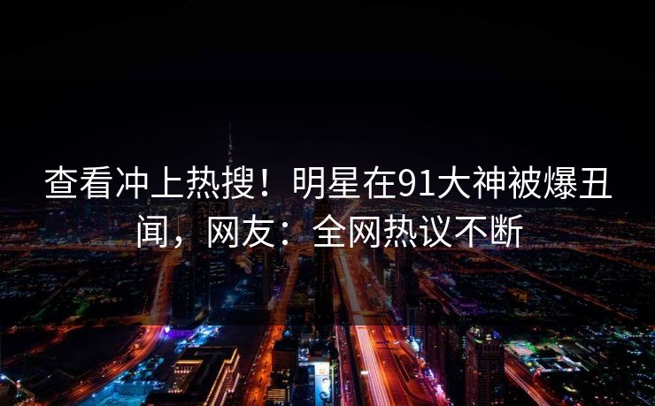 查看冲上热搜！明星在91大神被爆丑闻，网友：全网热议不断