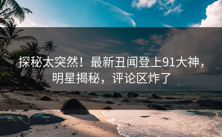 探秘太突然！最新丑闻登上91大神，明星揭秘，评论区炸了