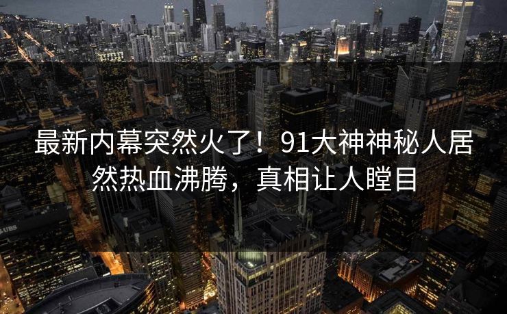最新内幕突然火了！91大神神秘人居然热血沸腾，真相让人瞠目