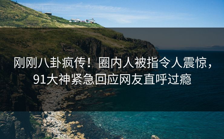 刚刚八卦疯传！圈内人被指令人震惊，91大神紧急回应网友直呼过瘾