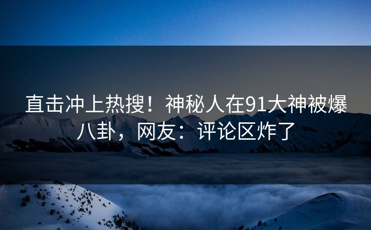 直击冲上热搜！神秘人在91大神被爆八卦，网友：评论区炸了