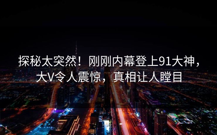 探秘太突然！刚刚内幕登上91大神，大V令人震惊，真相让人瞠目