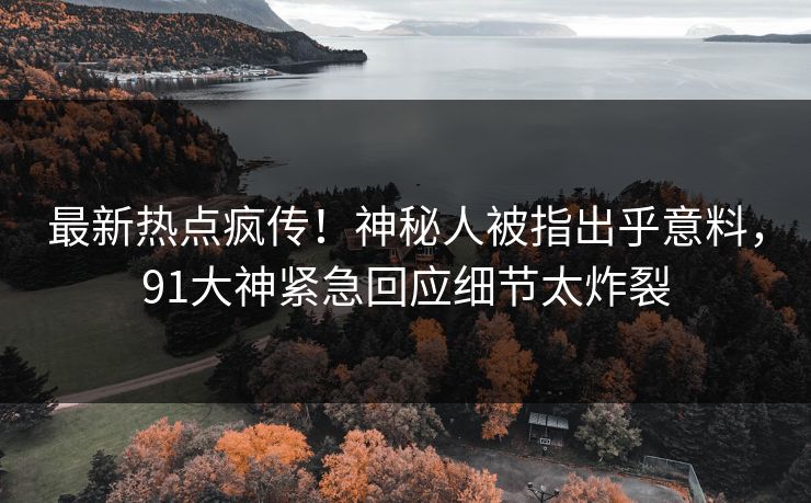 最新热点疯传！神秘人被指出乎意料，91大神紧急回应细节太炸裂