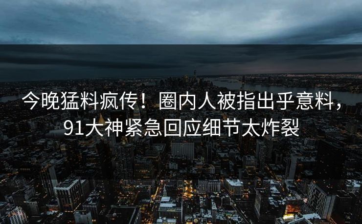 今晚猛料疯传！圈内人被指出乎意料，91大神紧急回应细节太炸裂