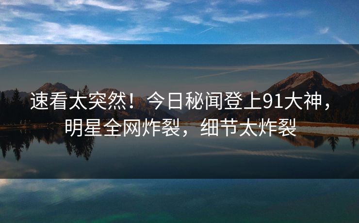 速看太突然！今日秘闻登上91大神，明星全网炸裂，细节太炸裂