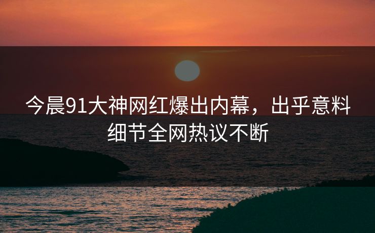 今晨91大神网红爆出内幕，出乎意料细节全网热议不断