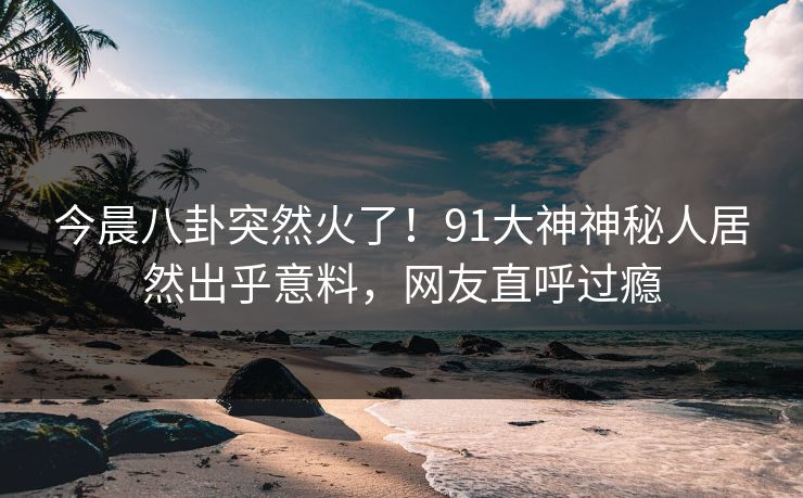 今晨八卦突然火了！91大神神秘人居然出乎意料，网友直呼过瘾