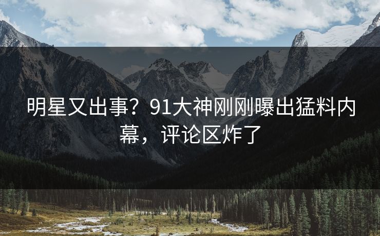 明星又出事？91大神刚刚曝出猛料内幕，评论区炸了