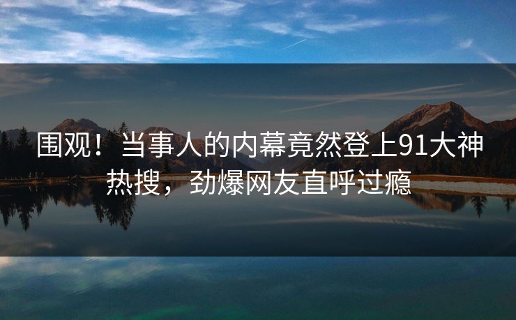 围观！当事人的内幕竟然登上91大神热搜，劲爆网友直呼过瘾