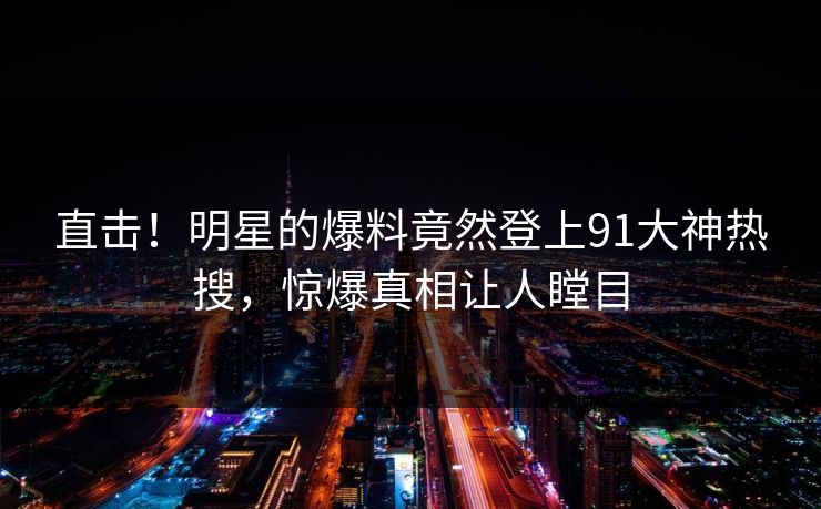 直击！明星的爆料竟然登上91大神热搜，惊爆真相让人瞠目