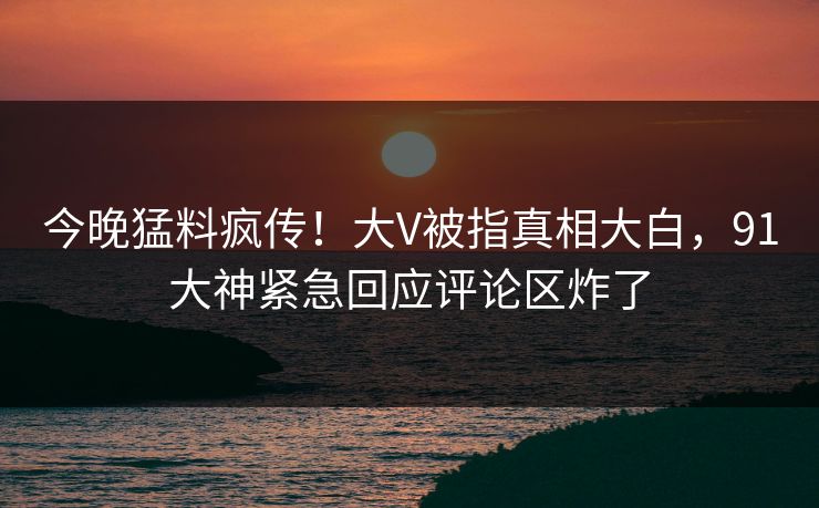 今晚猛料疯传！大V被指真相大白，91大神紧急回应评论区炸了