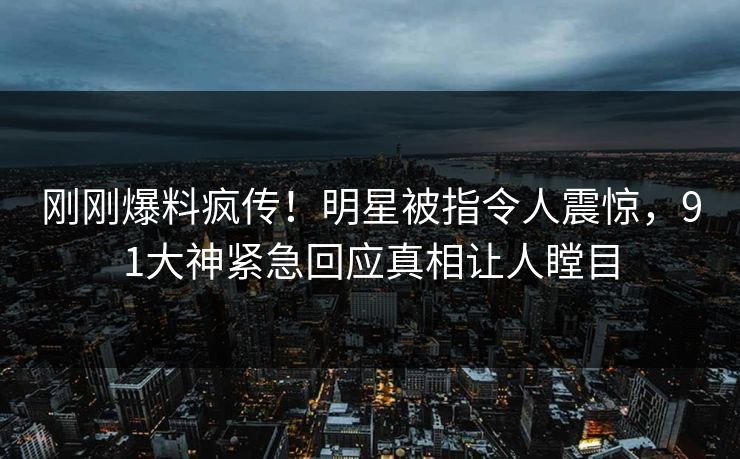 刚刚爆料疯传！明星被指令人震惊，91大神紧急回应真相让人瞠目