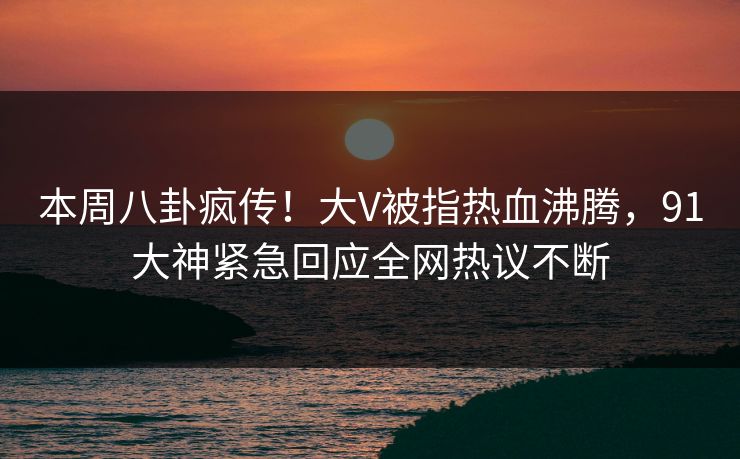 本周八卦疯传！大V被指热血沸腾，91大神紧急回应全网热议不断