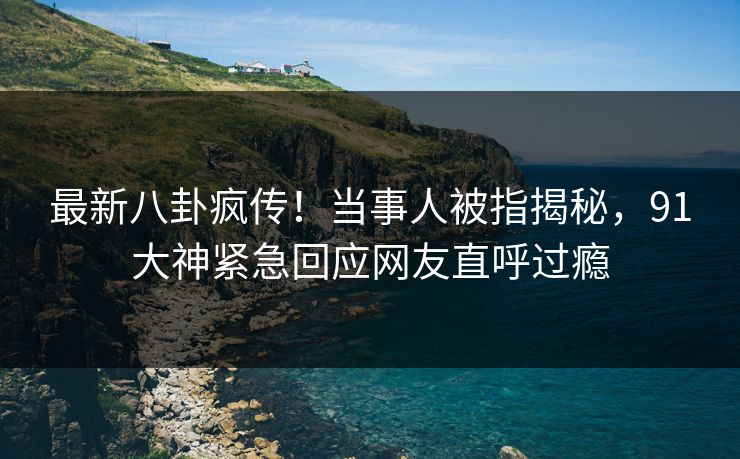 最新八卦疯传！当事人被指揭秘，91大神紧急回应网友直呼过瘾