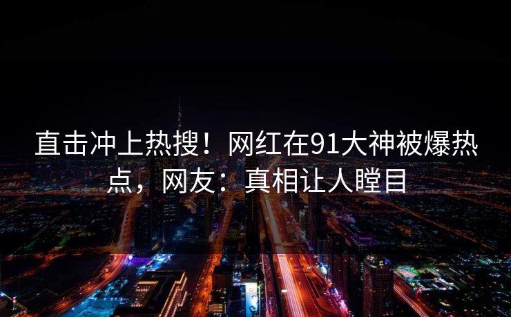直击冲上热搜！网红在91大神被爆热点，网友：真相让人瞠目
