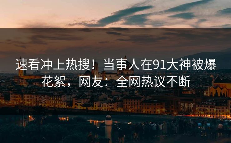 速看冲上热搜！当事人在91大神被爆花絮，网友：全网热议不断