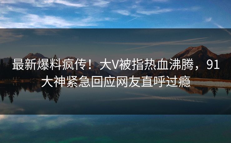 最新爆料疯传！大V被指热血沸腾，91大神紧急回应网友直呼过瘾