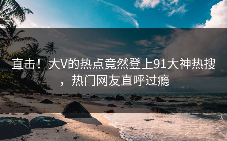 直击！大V的热点竟然登上91大神热搜，热门网友直呼过瘾