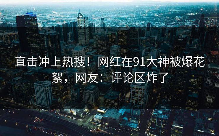 直击冲上热搜！网红在91大神被爆花絮，网友：评论区炸了