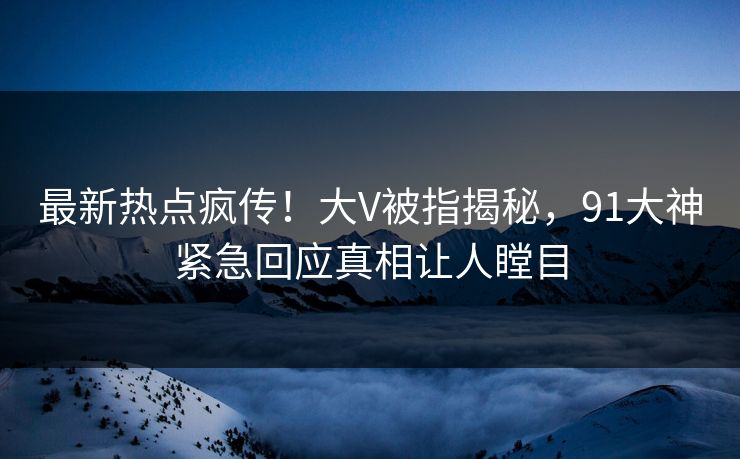 最新热点疯传！大V被指揭秘，91大神紧急回应真相让人瞠目