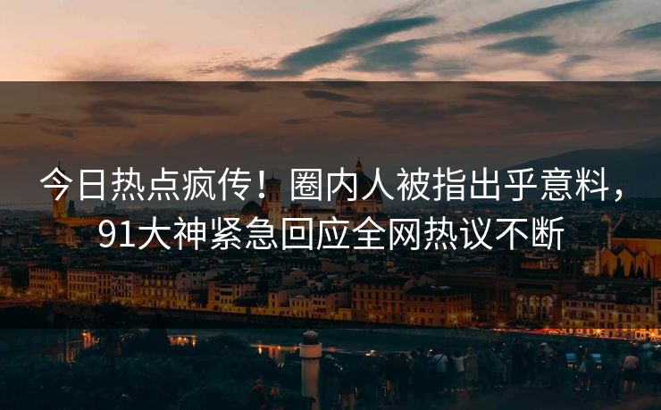 今日热点疯传！圈内人被指出乎意料，91大神紧急回应全网热议不断