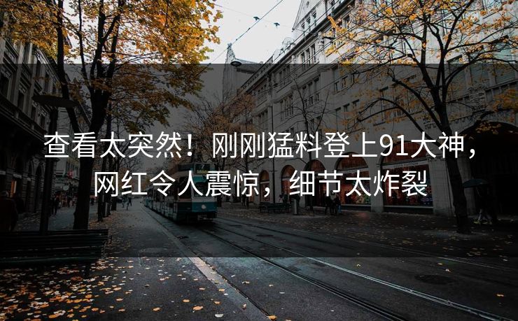 查看太突然！刚刚猛料登上91大神，网红令人震惊，细节太炸裂