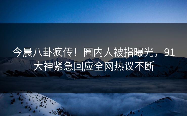 今晨八卦疯传！圈内人被指曝光，91大神紧急回应全网热议不断