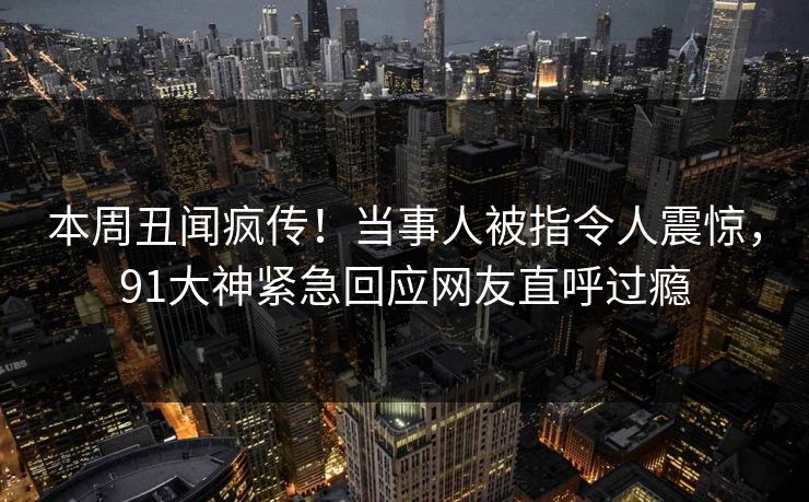 本周丑闻疯传！当事人被指令人震惊，91大神紧急回应网友直呼过瘾