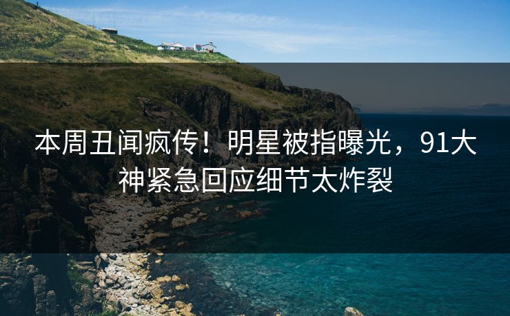本周丑闻疯传！明星被指曝光，91大神紧急回应细节太炸裂