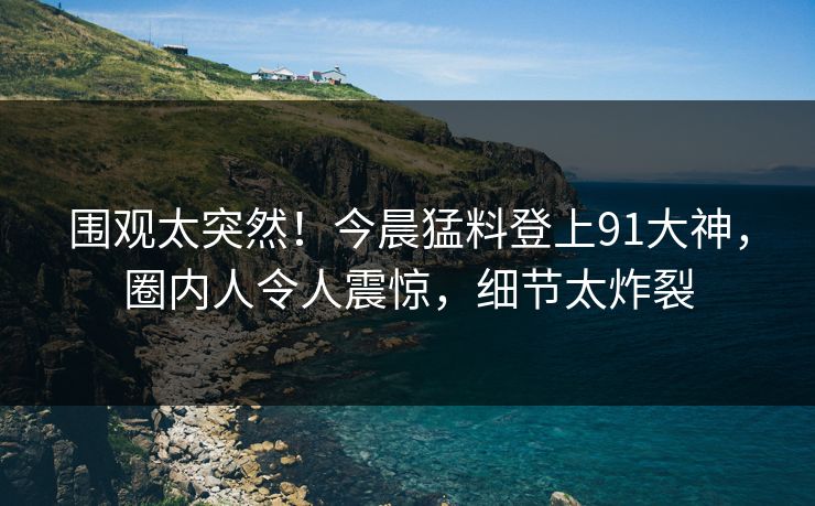 围观太突然！今晨猛料登上91大神，圈内人令人震惊，细节太炸裂