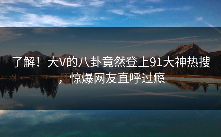 了解！大V的八卦竟然登上91大神热搜，惊爆网友直呼过瘾