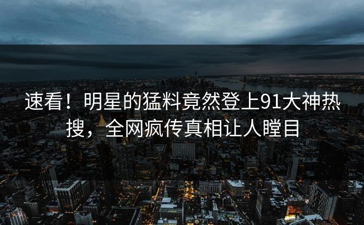速看！明星的猛料竟然登上91大神热搜，全网疯传真相让人瞠目