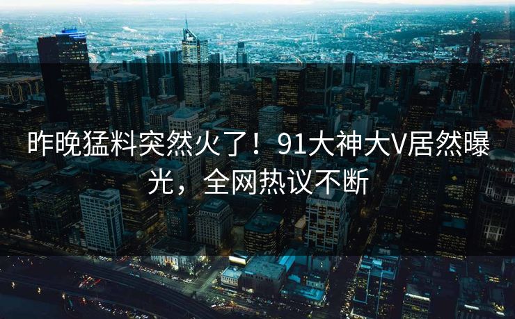 昨晚猛料突然火了！91大神大V居然曝光，全网热议不断