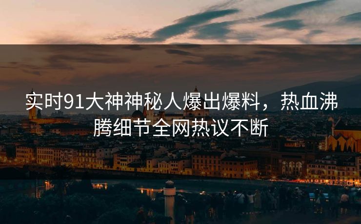 实时91大神神秘人爆出爆料，热血沸腾细节全网热议不断