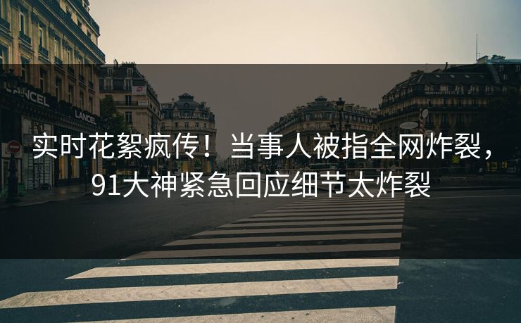 实时花絮疯传！当事人被指全网炸裂，91大神紧急回应细节太炸裂