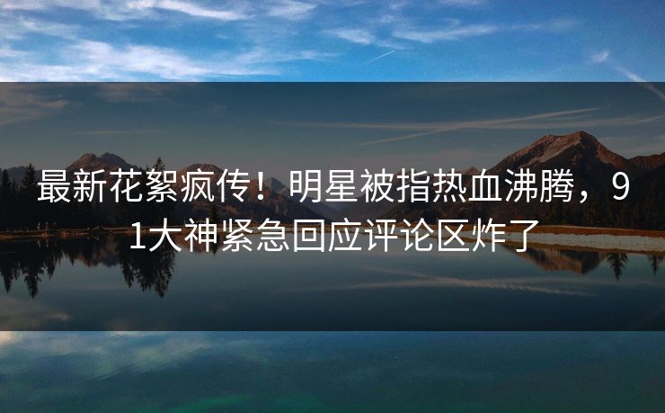最新花絮疯传！明星被指热血沸腾，91大神紧急回应评论区炸了