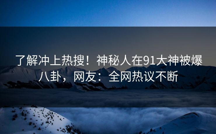 了解冲上热搜！神秘人在91大神被爆八卦，网友：全网热议不断
