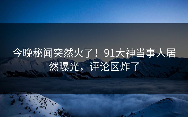 今晚秘闻突然火了！91大神当事人居然曝光，评论区炸了