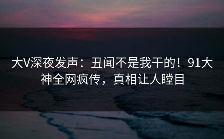 大V深夜发声：丑闻不是我干的！91大神全网疯传，真相让人瞠目