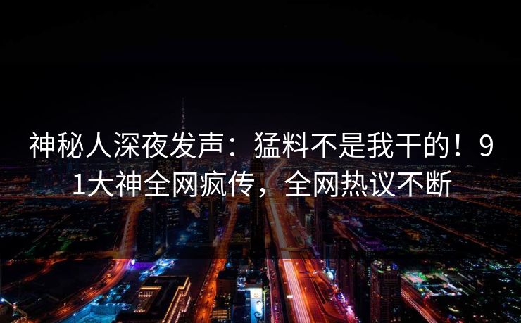 神秘人深夜发声：猛料不是我干的！91大神全网疯传，全网热议不断