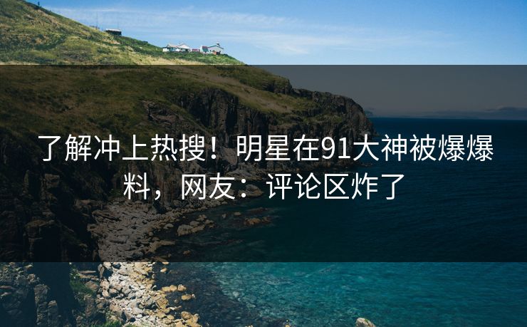 了解冲上热搜！明星在91大神被爆爆料，网友：评论区炸了