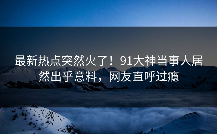 最新热点突然火了！91大神当事人居然出乎意料，网友直呼过瘾