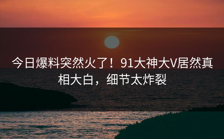 今日爆料突然火了！91大神大V居然真相大白，细节太炸裂