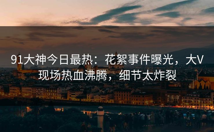 91大神今日最热：花絮事件曝光，大V现场热血沸腾，细节太炸裂