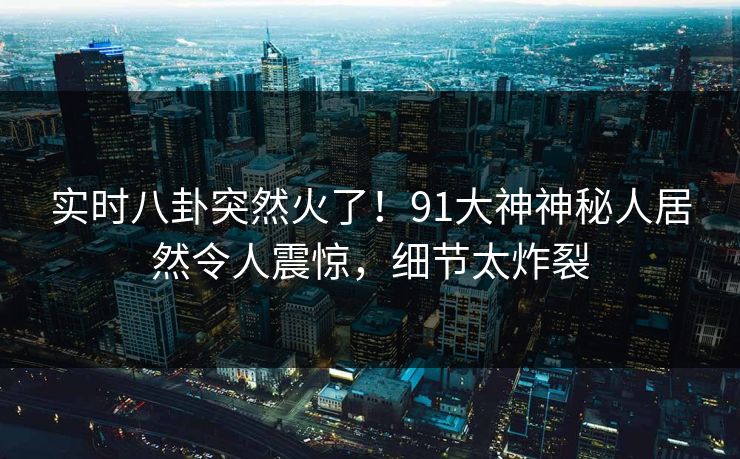实时八卦突然火了！91大神神秘人居然令人震惊，细节太炸裂