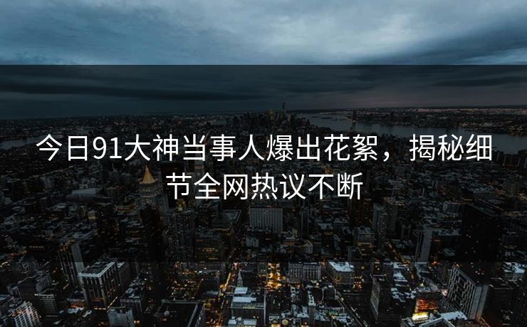 今日91大神当事人爆出花絮，揭秘细节全网热议不断