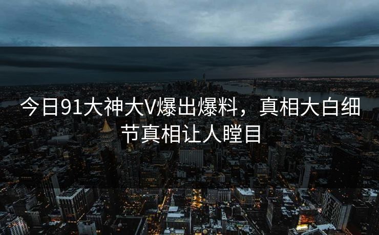 今日91大神大V爆出爆料，真相大白细节真相让人瞠目